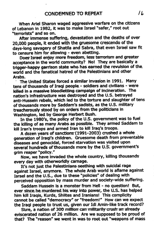 CONDEMNED TO REPEAT b When Ariel Sharon waged aggressive warfare on the citizens of Lebanon In 1982, it was to make Israel “safer,” oot out “terrorists” and so on. After immense suffering, devastation and the deaths of over 20,000 people, it ended with the gruesome crescendo of the days-long savagery of Shatila and Sabra, that even Israel saw fit to censure him for allowing - even abetting. Does Israel enjoy more freedom, less terrorism and greater acceptance In the world community? Nol They are basically a trigger-happy garrison state wha has earned the revulsion of the. world and the fanatical hatred of the Palestinians and other Arabs. The United States forced a similar invasion in 1991. Many tens of thousands of Iraql people - soldiers and civilians - were Kifled In a massive bloodletting campaign of Incineration. The nation’s Infrastructure was destroyed and the U.S. betrayed anti-Hussein rebels, which led to the torture and slaughter of tens of thousands more by Saddam’s sadists, as the U.S. military treacherously stood by on orders from the politicians in Washington, led by George Herbert Bush. In the 1980’s, the policy of the U.S. government was to fuel the Kkilling of as many Arabs as possible. They armed Saddam to Kill Iran’’s troops and armed Iran to kill Iraq’s troops. A dozen years of sanctions (1991-2003) crushed a whoie generation of Iraql’s children. Gruesome death from preventable diseases and genocidal, forced starvation was visited upon several hundreds of thousands more by the U.5. govemment’s grim reaper “pollcy.” Now, we have invaded the whole country, killing thousands every day with otherworldly camage. I’s not just the Palestintans seething with suicidal rage against Israel, anymore. The whole Arab worid is aflame against Israel and the U.S., due to these "policies” of dealing with perceived opposition by mass murder and society-wide suffering. Saddam Hussein is a monster from Hell - no question! But, ever since he murdered his way into pawer, the U.S. has helped him kill Iraqis, Kurds, Shiltes and Iranians! This complicity cannot be called “democracy” or “freedom!” How can we expect the Iraqi people to trust us, given our Idi Amin-like track record? Sure, a nation of 300 miffio can militarity-crustram atready- eviscerated natian of 26 millian. Are we supposed to be proud of that? The “reason” we went in was to Foot out “weapons of mass
